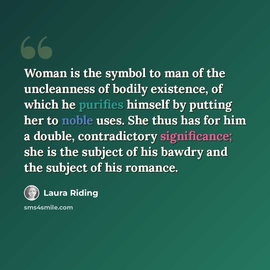 “Woman is the symbol to man of the uncleanness of bodily existence, of which he purifies himself by putting her to noble uses. She thus has for him a double, contradictory significance; she is the subject of his bawdry and the subject of his romance.” quote by Laura Riding