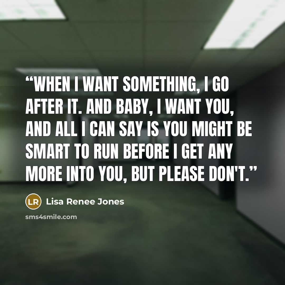 “When I want something, I go after it. And baby, I want you, and all I can say is you might be smart to run before I get any more into you, but please don't.” quote by Lisa Renee Jones