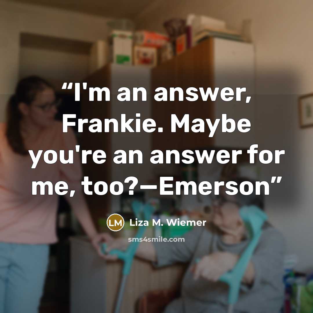 “I'm an answer, Frankie. Maybe you're an answer for me, too?—Emerson” quote by Liza M. Wiemer