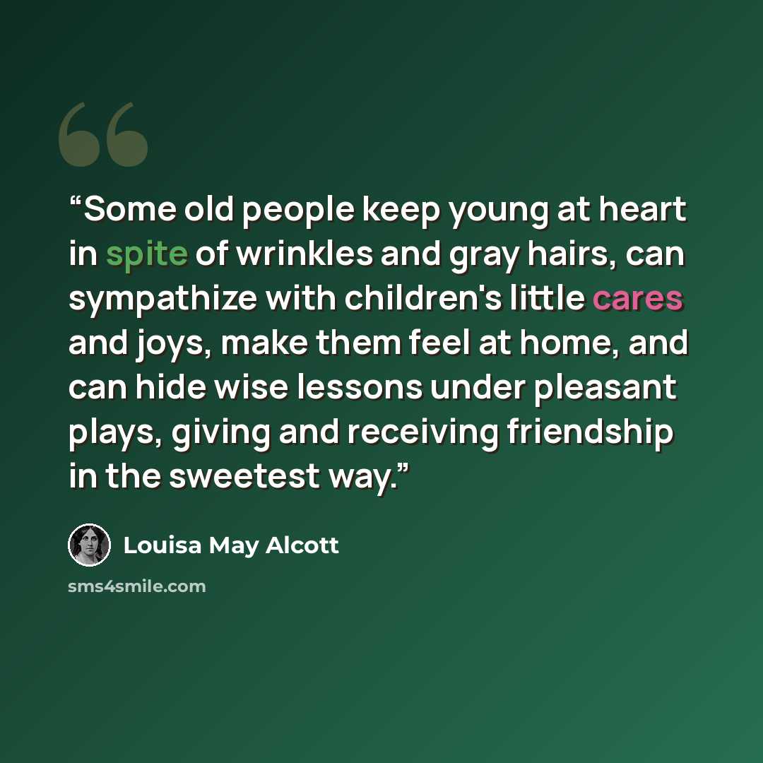 “Some old people keep young at heart in spite of wrinkles and gray hairs, can sympathize with children's little cares and joys, make them feel at home, and can hide wise lessons under pleasant plays, giving and receiving friendship in the sweetest way.” quote by Louisa May Alcott
