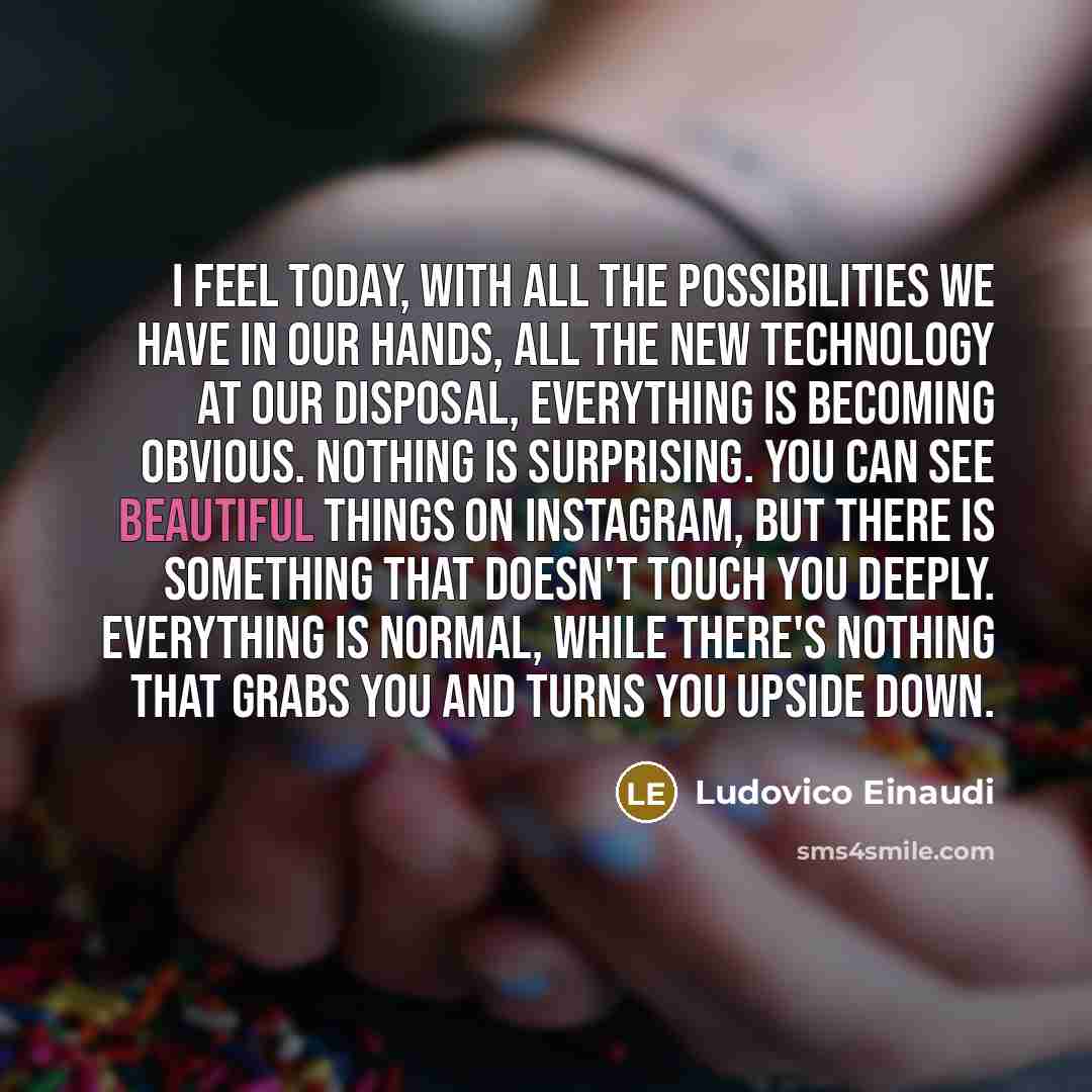 “I feel today, with all the possibilities we have in our hands, all the new technology at our disposal, everything is becoming obvious. Nothing is surprising. You can see beautiful things on Instagram, but there is something that doesn't touch you deeply. Everything is normal, while there's nothing…” quote by Ludovico Einaudi
