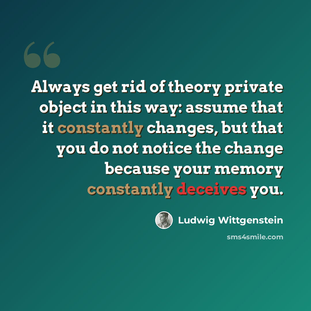 “Always get rid of theory private object in this way: assume that it constantly changes, but that you do not notice the change because your memory constantly deceives you.” quote by Ludwig Wittgenstein