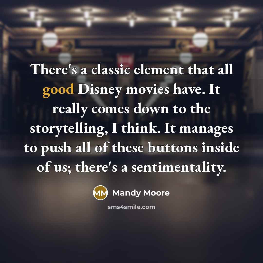 “There's a classic element that all good Disney movies have. It really comes down to the storytelling, I think. It manages to push all of these buttons inside of us; there's a sentimentality.” quote by Mandy Moore