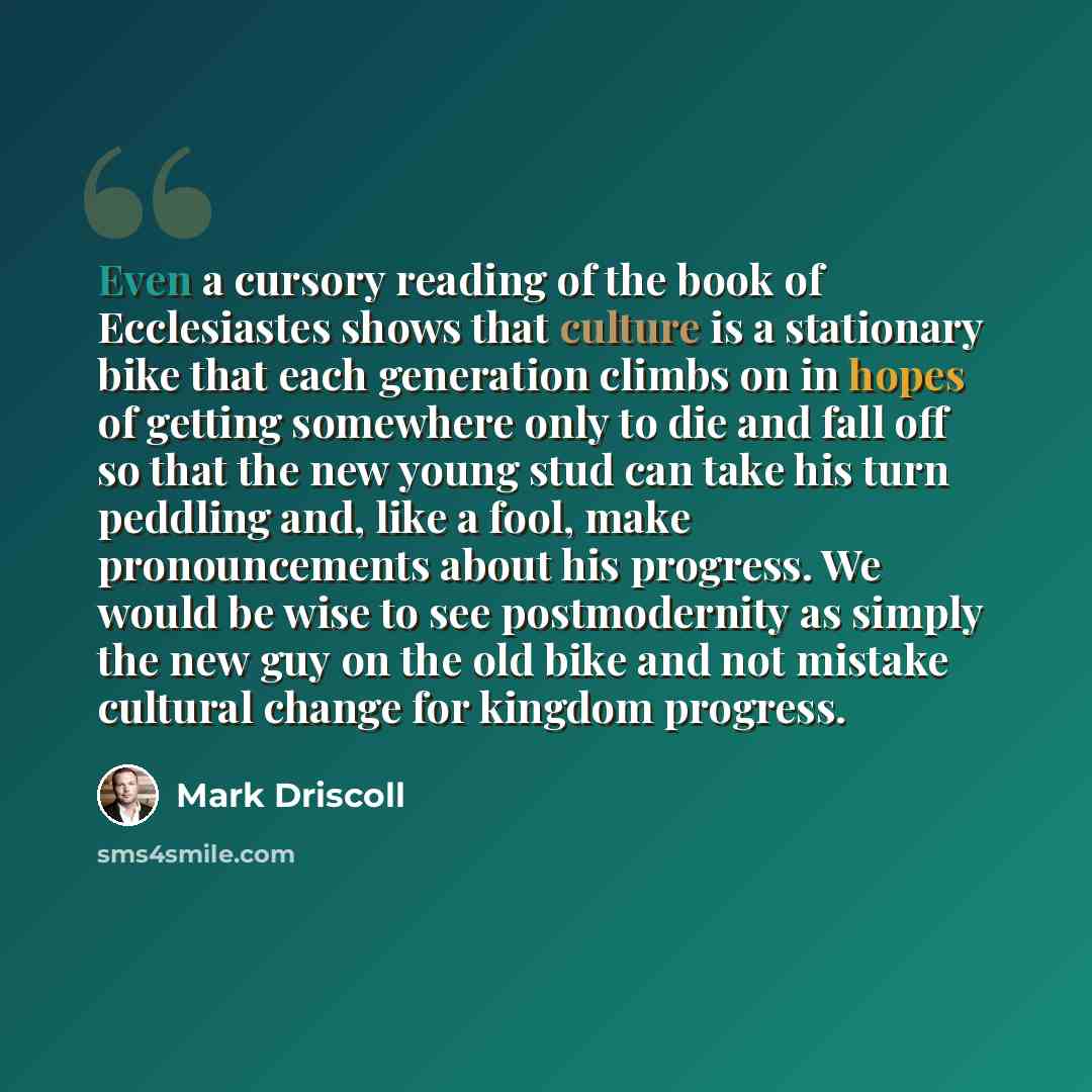 “Even a cursory reading of the book of Ecclesiastes shows that culture is a stationary bike that each generation climbs on in hopes of getting somewhere only to die and fall off so that the new young stud can take his turn peddling and, like a fool, make pronouncements about his progress. We would…” quote by Mark Driscoll