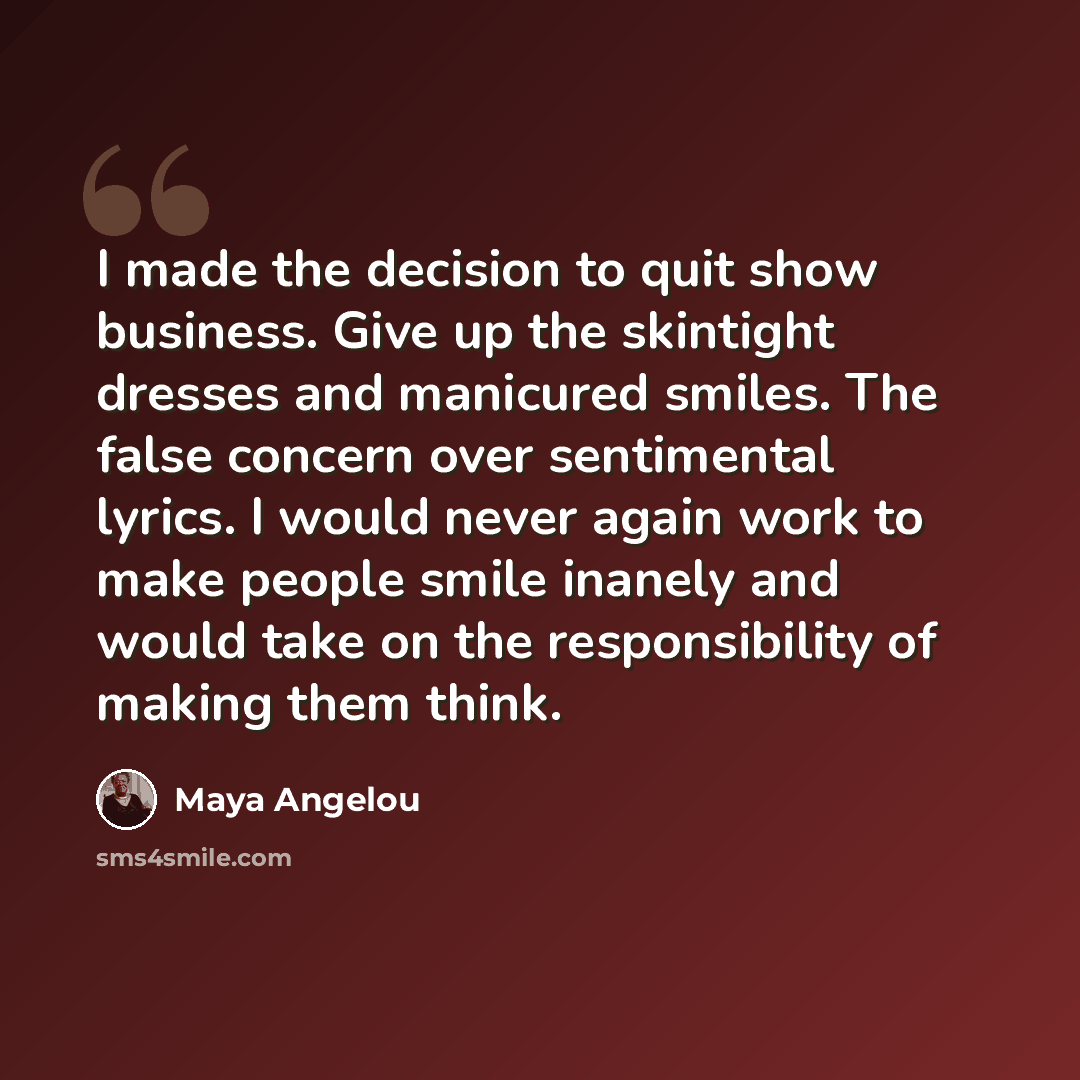 “I made the decision to quit show business. Give up the skintight dresses and manicured smiles. The false concern over sentimental lyrics. I would never again work to make people smile inanely and would take on the responsibility of making them think.” quote by Maya Angelou