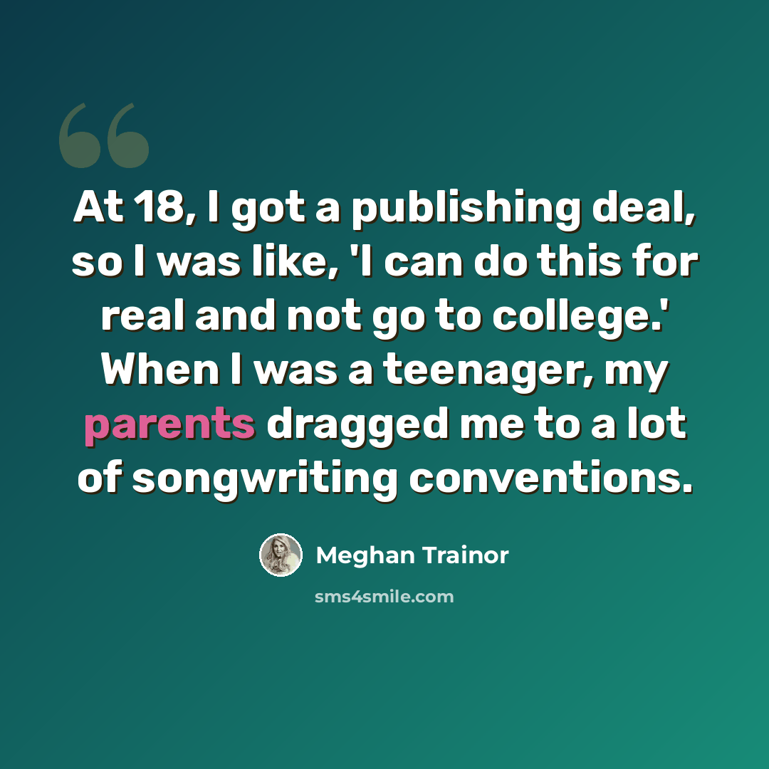 “At 18, I got a publishing deal, so I was like, 'I can do this for real and not go to college.' When I was a teenager, my parents dragged me to a lot of songwriting conventions.” quote by Meghan Trainor
