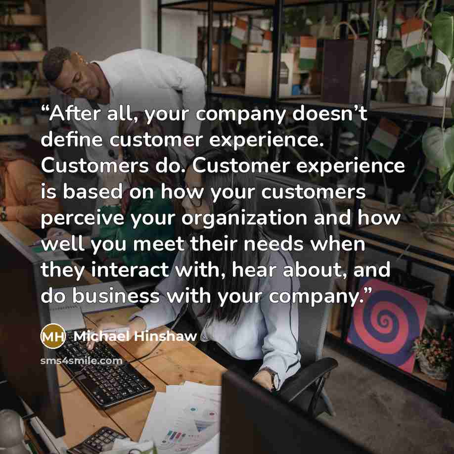 “After all, your company doesn’t define customer experience. Customers do. Customer experience is based on how your customers perceive your organization and how well you meet their needs when they interact with, hear about, and do business with your company.” quote by Michael Hinshaw