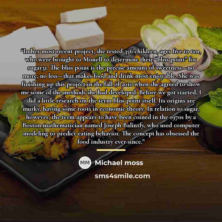 “In her most recent project, she tested 356 children, ages five to ten, who were brought to Monell to determine their “bliss point” for sugar31. The bliss point is the precise amount of sweetness—no more, no less—that makes food and drink most enjoyable. She was finishing up this project in the…” quote by Michael Moss
