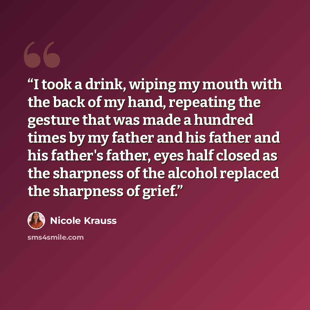 “I took a drink, wiping my mouth with the back of my hand, repeating the gesture that was made a hundred times by my father and his father and his father's father, eyes half closed as the sharpness of the alcohol replaced the sharpness of grief.” quote by Nicole Krauss