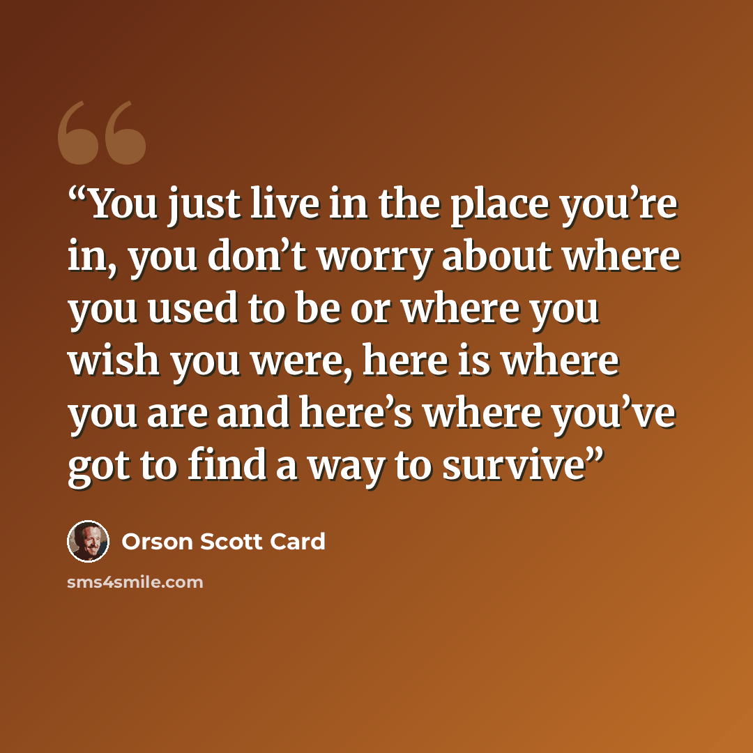 “You just live in the place you’re in, you don’t worry about where you used to be or where you wish you were, here is where you are and here’s where you’ve got to find a way to survive” quote by Orson Scott Card