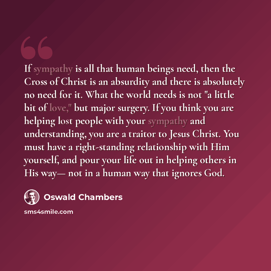 “If sympathy is all that human beings need, then the Cross of Christ is an absurdity and there is absolutely no need for it. What the world needs is not "a little bit of love," but major surgery. If you think you are helping lost people with your sympathy and understanding, you are a traitor to…” quote by Oswald Chambers