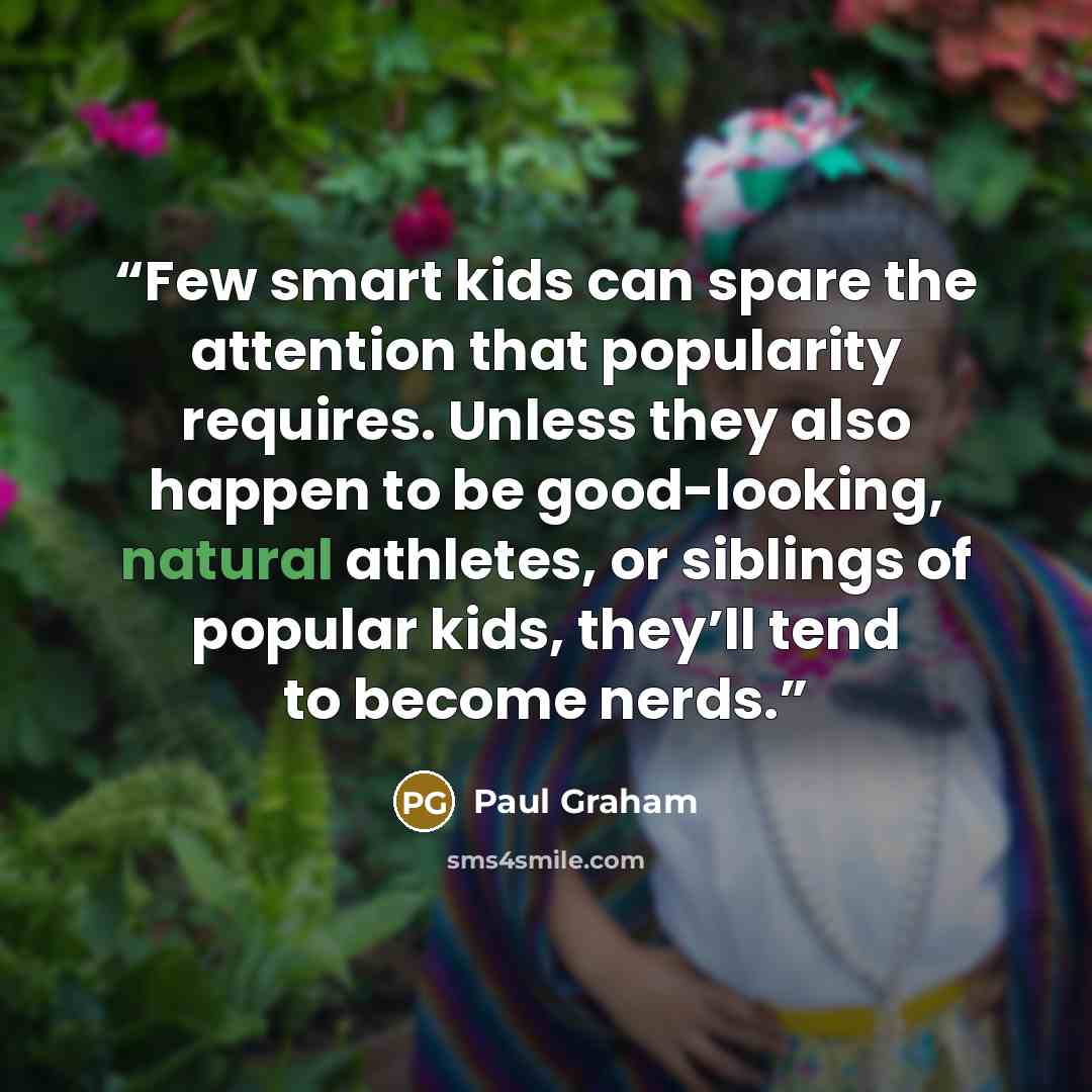 “Few smart kids can spare the attention that popularity requires. Unless they also happen to be good-looking, natural athletes, or siblings of popular kids, they’ll tend to become nerds.” quote by Paul Graham