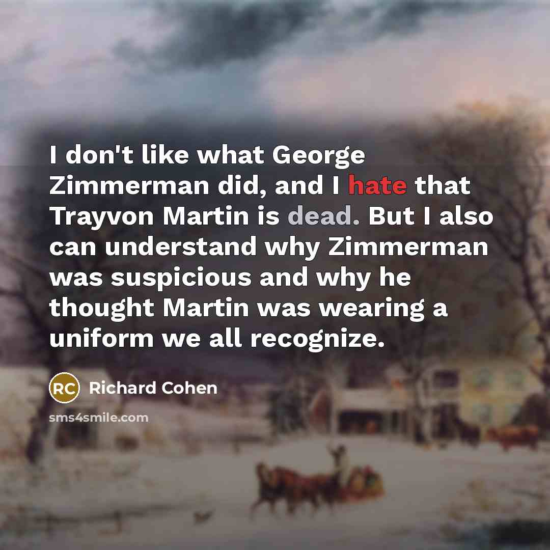 “I don't like what George Zimmerman did, and I hate that Trayvon Martin is dead. But I also can understand why Zimmerman was suspicious and why he thought Martin was wearing a uniform we all recognize.” quote by Richard Cohen
