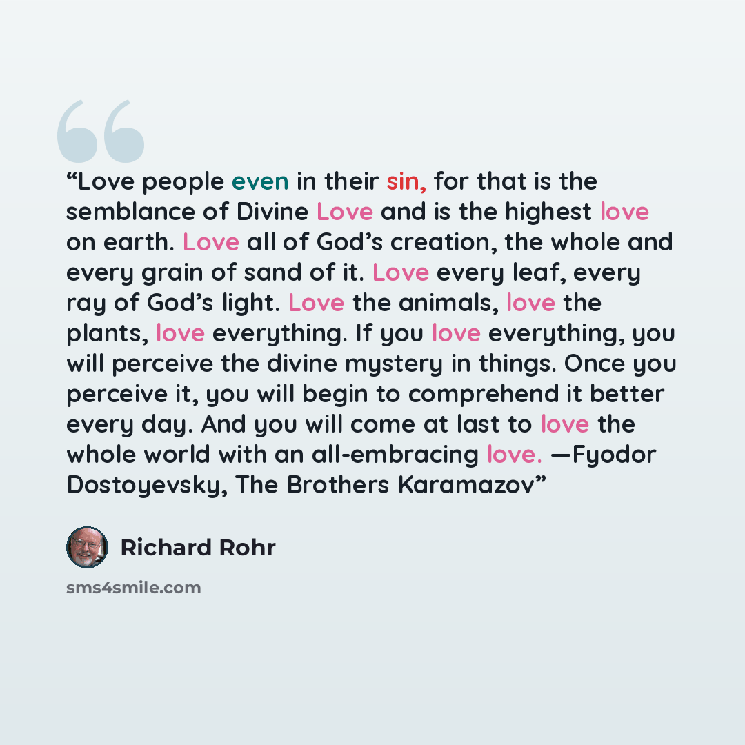 “Love people even in their sin, for that is the semblance of Divine Love and is the highest love on earth. Love all of God’s creation, the whole and every grain of sand of it. Love every leaf, every ray of God’s light. Love the animals, love the plants, love everything. If you love everything, you…” quote by Richard Rohr