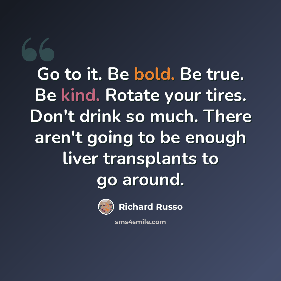 “Go to it. Be bold. Be true. Be kind. Rotate your tires. Don't drink so much. There aren't going to be enough liver transplants to go around.” quote by Richard Russo