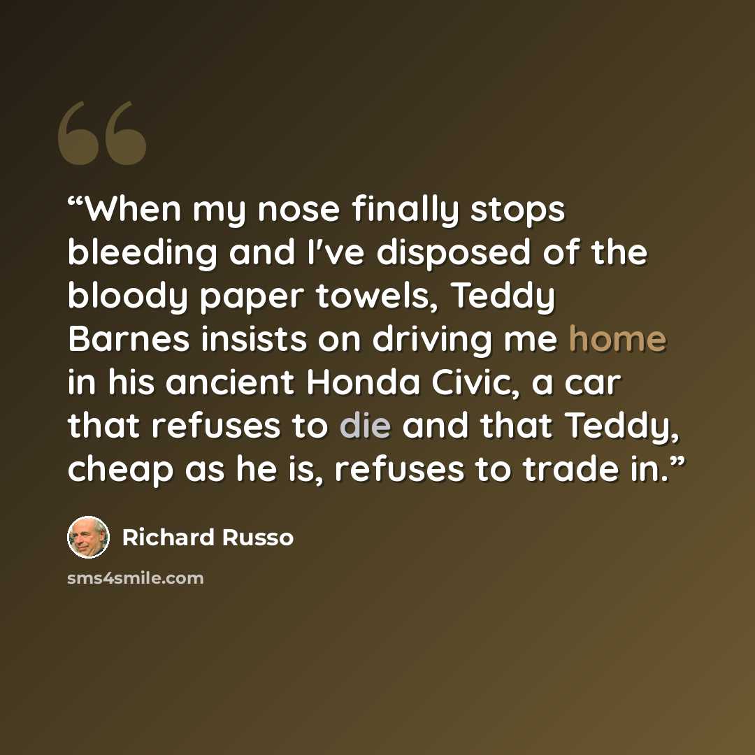 “When my nose finally stops bleeding and I've disposed of the bloody paper towels, Teddy Barnes insists on driving me home in his ancient Honda Civic, a car that refuses to die and that Teddy, cheap as he is, refuses to trade in.” quote by Richard Russo