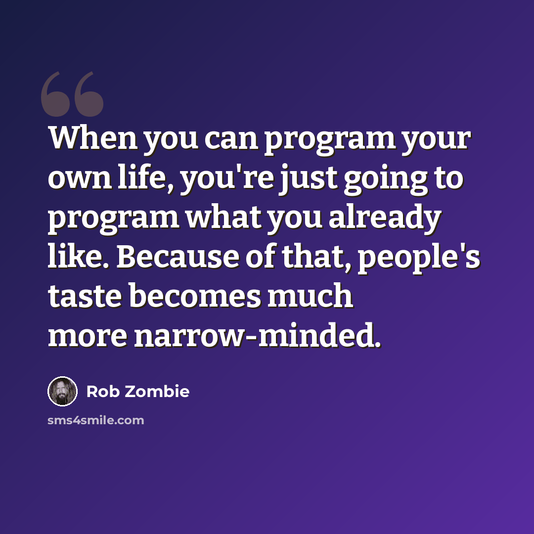 “When you can program your own life, you're just going to program what you already like. Because of that, people's taste becomes much more narrow-minded.” quote by Rob Zombie