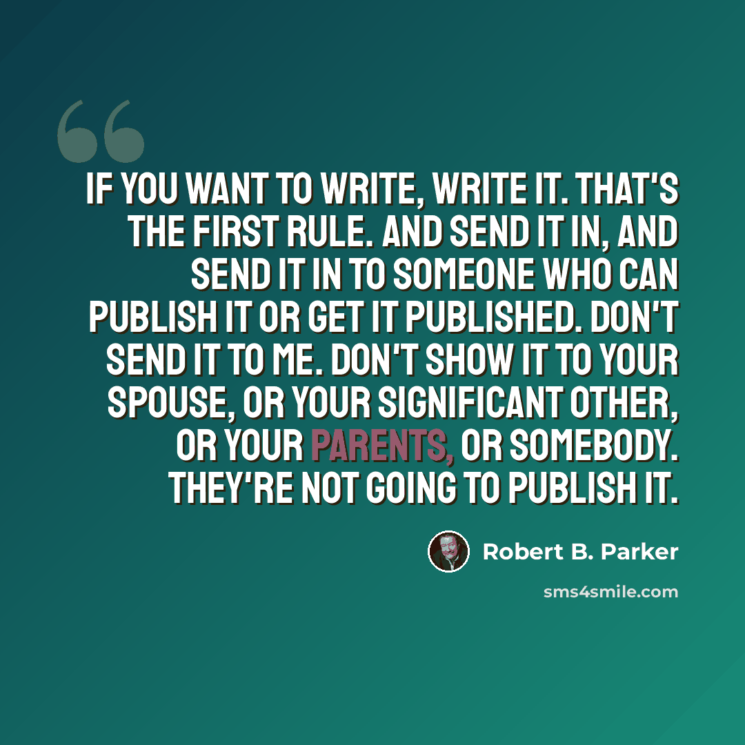 “If you want to write, write it. That's the first rule. And send it in, and send it in to someone who can publish it or get it published. Don't send it to me. Don't show it to your spouse, or your significant other, or your parents, or somebody. They're not going to publish it.” quote by Robert B. Parker