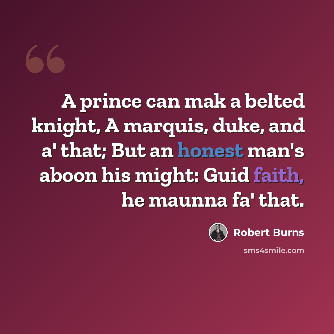 “A prince can mak a belted knight, A marquis, duke, and a' that; But an honest man's aboon his might: Guid faith, he maunna fa' that.” quote by Robert Burns