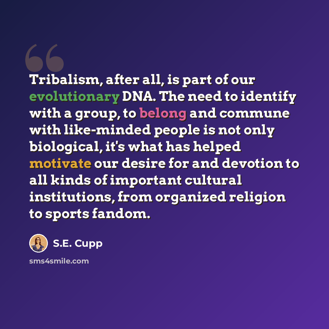 “Tribalism, after all, is part of our evolutionary DNA. The need to identify with a group, to belong and commune with like-minded people is not only biological, it's what has helped motivate our desire for and devotion to all kinds of important cultural institutions, from organized religion to…” quote by S.E. Cupp