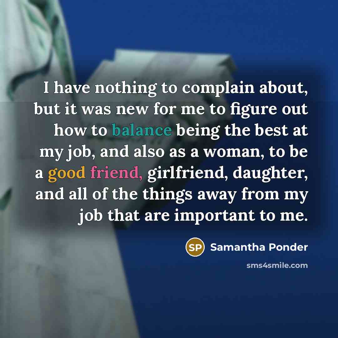 “I have nothing to complain about, but it was new for me to figure out how to balance being the best at my job, and also as a woman, to be a good friend, girlfriend, daughter, and all of the things away from my job that are important to me.” quote by Samantha Ponder