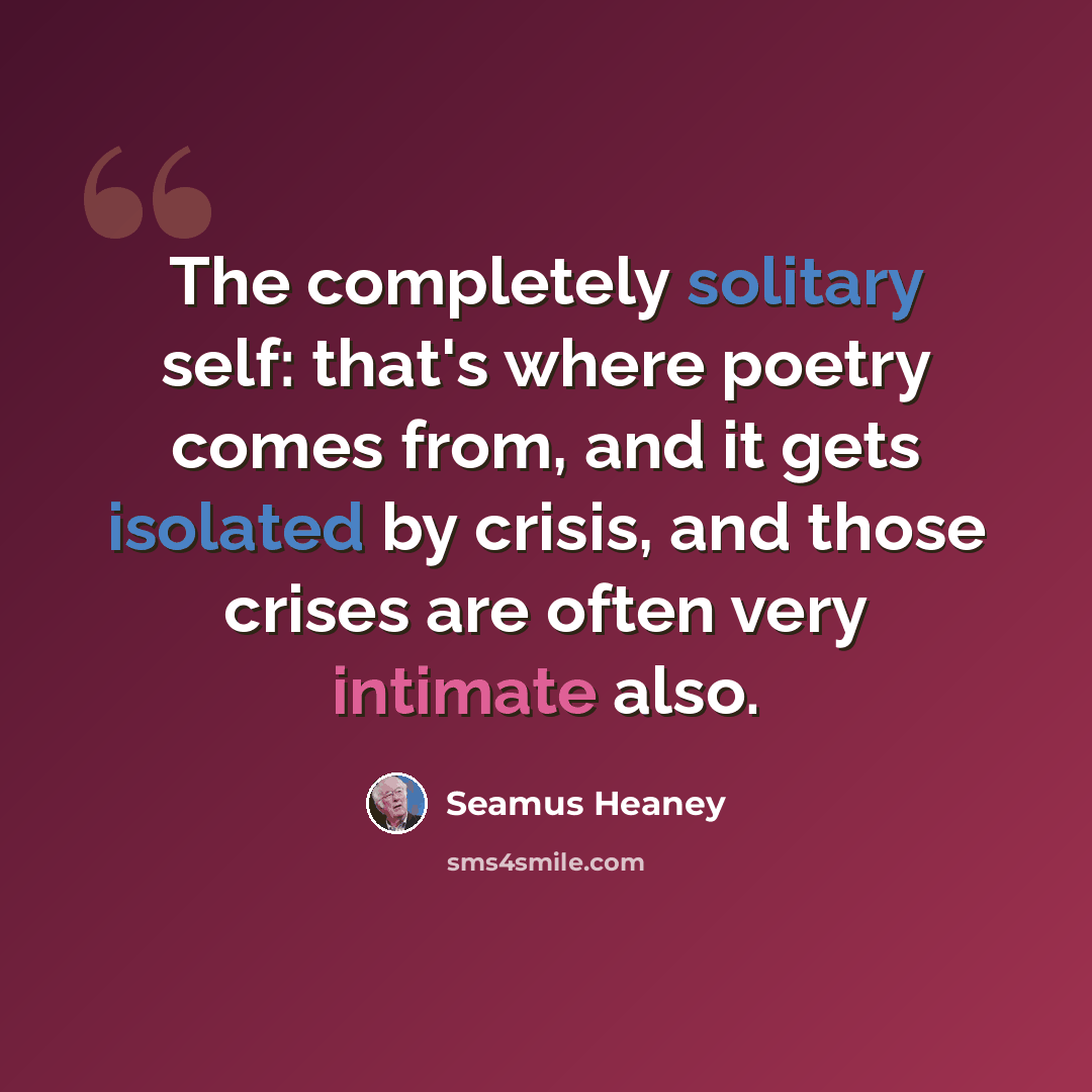 “The completely solitary self: that's where poetry comes from, and it gets isolated by crisis, and those crises are often very intimate also.” quote by Seamus Heaney