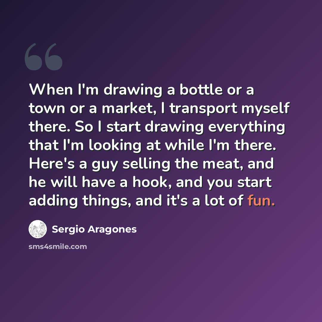 “When I'm drawing a bottle or a town or a market, I transport myself there. So I start drawing everything that I'm looking at while I'm there. Here's a guy selling the meat, and he will have a hook, and you start adding things, and it's a lot of fun.” quote by Sergio Aragones