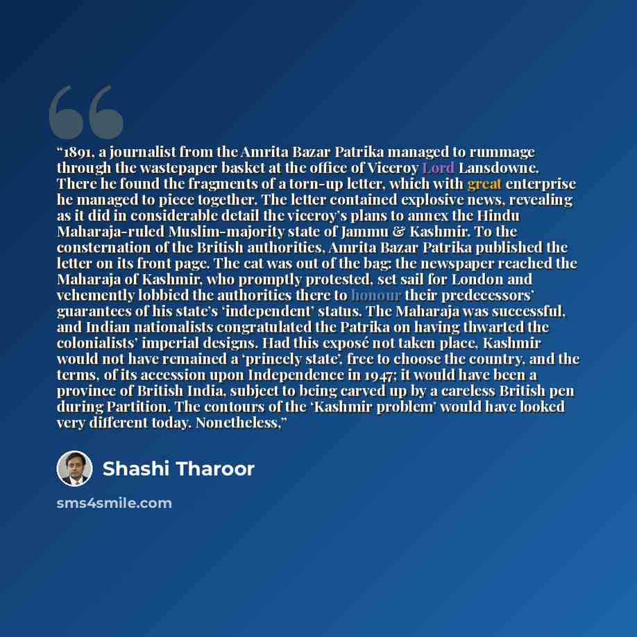 “1891, a journalist from the Amrita Bazar Patrika managed to rummage through the wastepaper basket at the office of Viceroy Lord Lansdowne. There he found the fragments of a torn-up letter, which with great enterprise he managed to piece together. The letter contained explosive news, revealing as…” quote by Shashi Tharoor