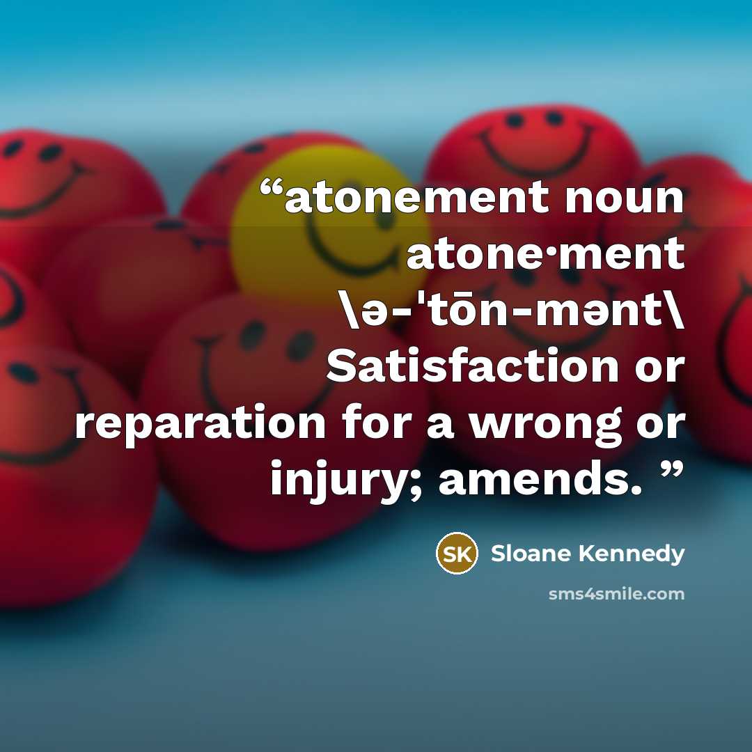 “atonement noun atone·ment \ə-ˈtōn-mənt\ Satisfaction or reparation for a wrong or injury; amends.” quote by Sloane Kennedy
