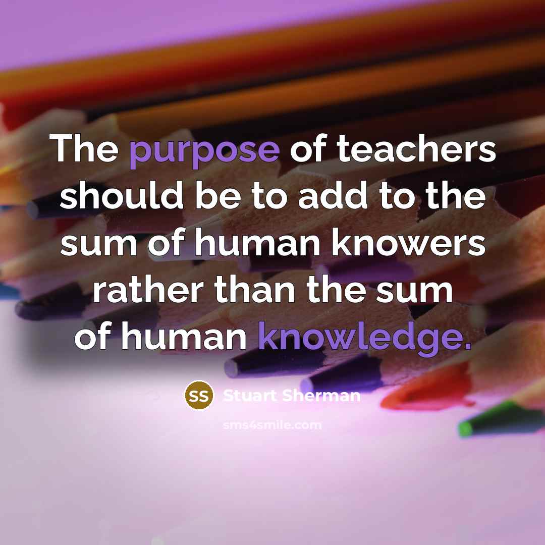 “The purpose of teachers should be to add to the sum of human knowers rather than the sum of human knowledge.” quote by Stuart Sherman