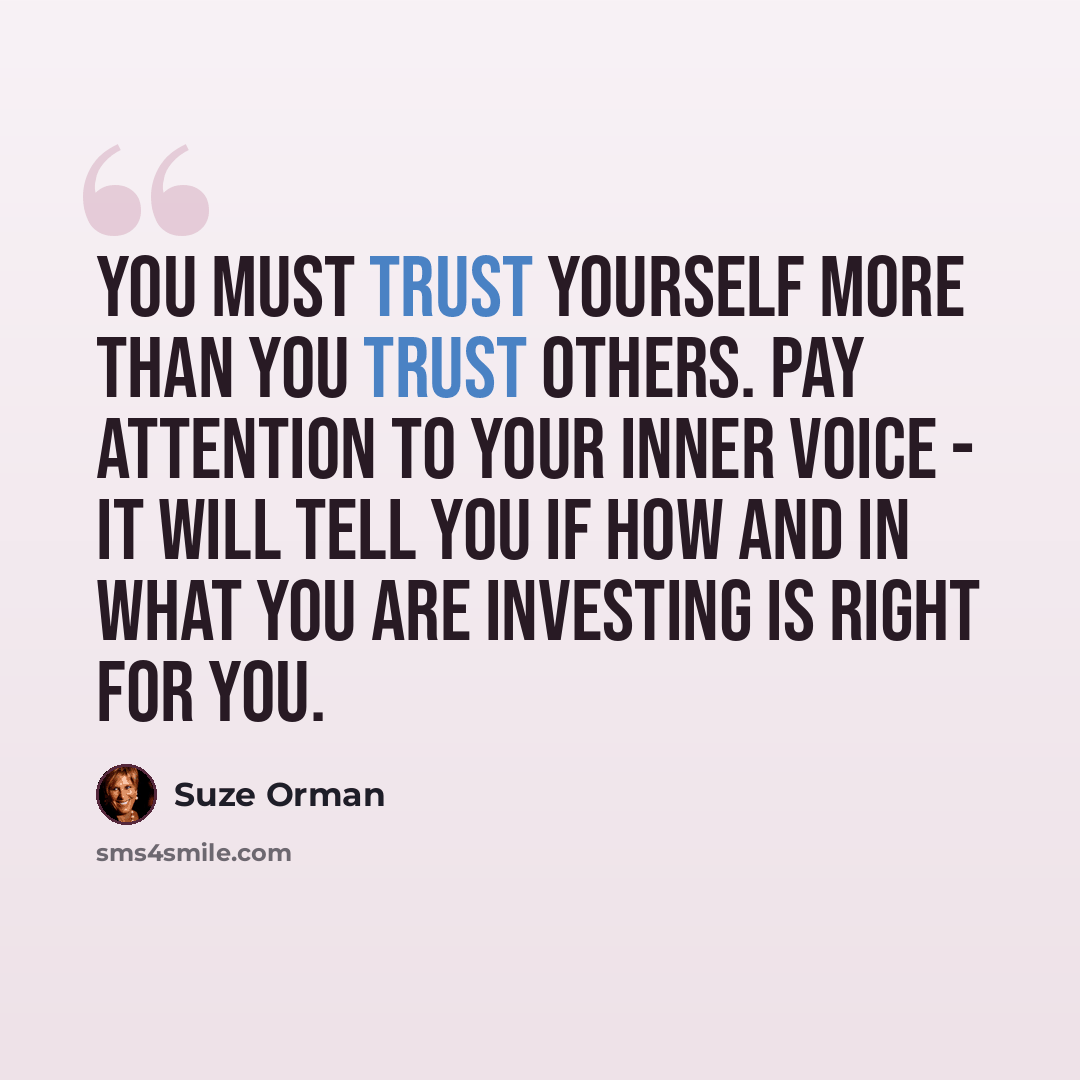 “You must trust yourself more than you trust others. Pay attention to your inner voice - it will tell you if how and in what you are investing is right for you.” quote by Suze Orman