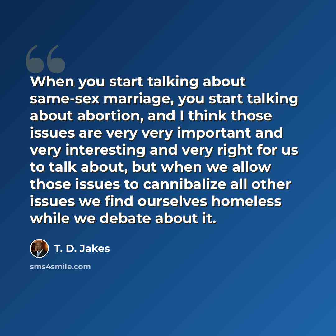“When you start talking about same-sex marriage, you start talking about abortion, and I think those issues are very very important and very interesting and very right for us to talk about, but when we allow those issues to cannibalize all other issues we find ourselves homeless while we debate…” quote by T. D. Jakes