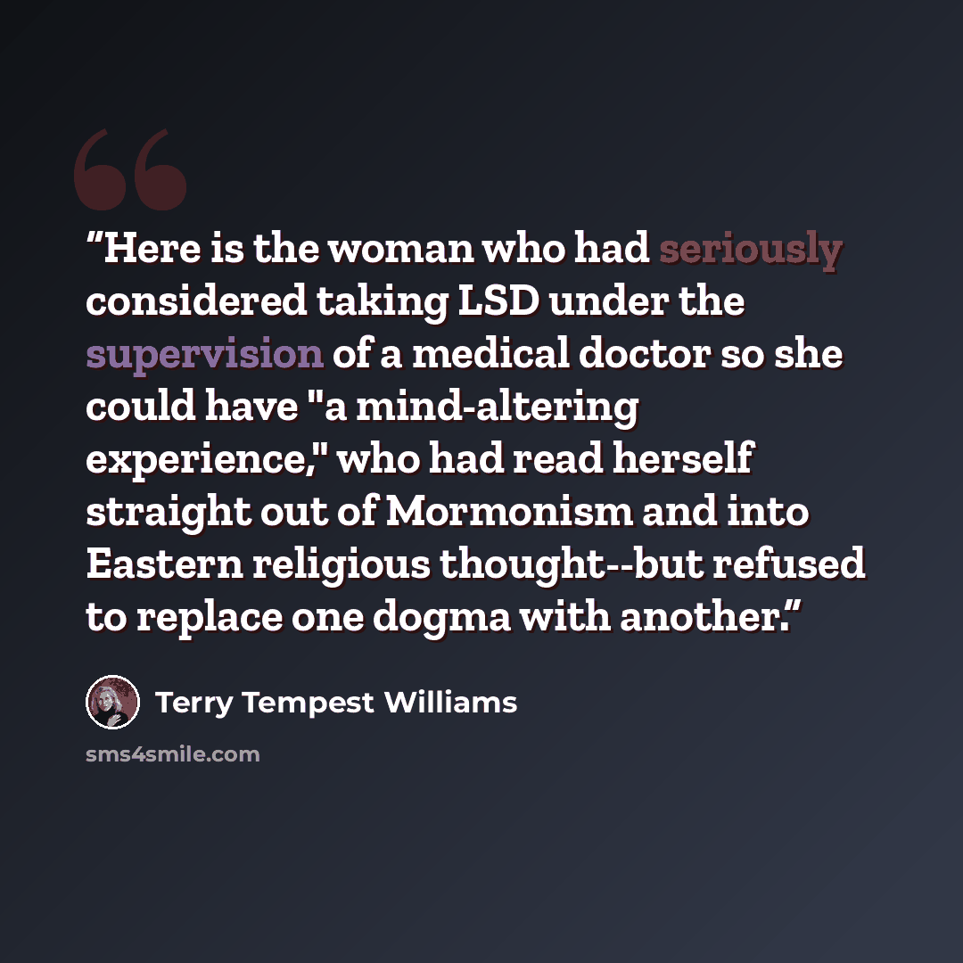 “Here is the woman who had seriously considered taking LSD under the supervision of a medical doctor so she could have "a mind-altering experience," who had read herself straight out of Mormonism and into Eastern religious thought--but refused to replace one dogma with another.” quote by Terry Tempest Williams