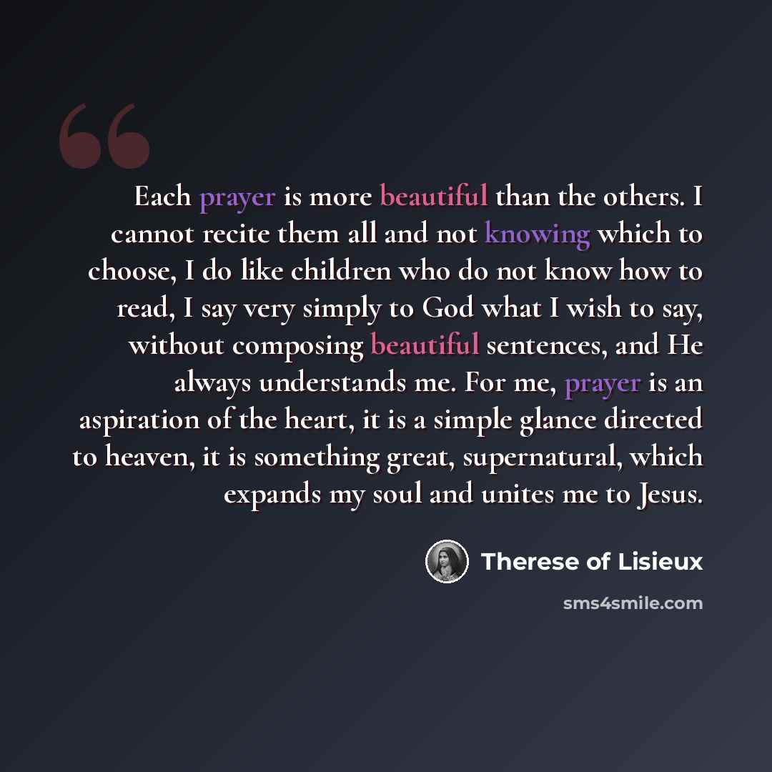 “Each prayer is more beautiful than the others. I cannot recite them all and not knowing which to choose, I do like children who do not know how to read, I say very simply to God what I wish to say, without composing beautiful sentences, and He always understands me. For me, prayer is an aspiration…” quote by Therese Of Lisieux