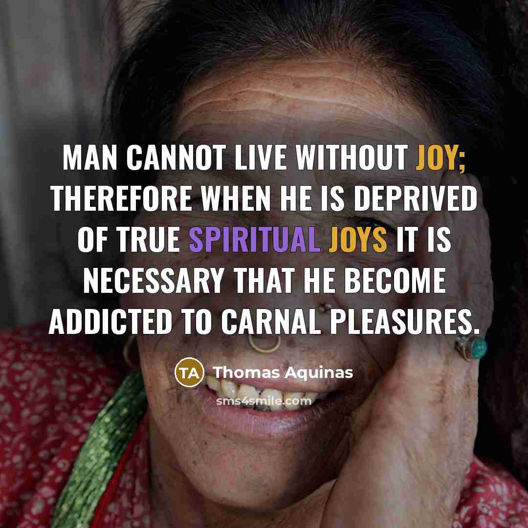 “Man cannot live without joy; therefore when he is deprived of true spiritual joys it is necessary that he become addicted to carnal pleasures.” quote by Thomas Aquinas