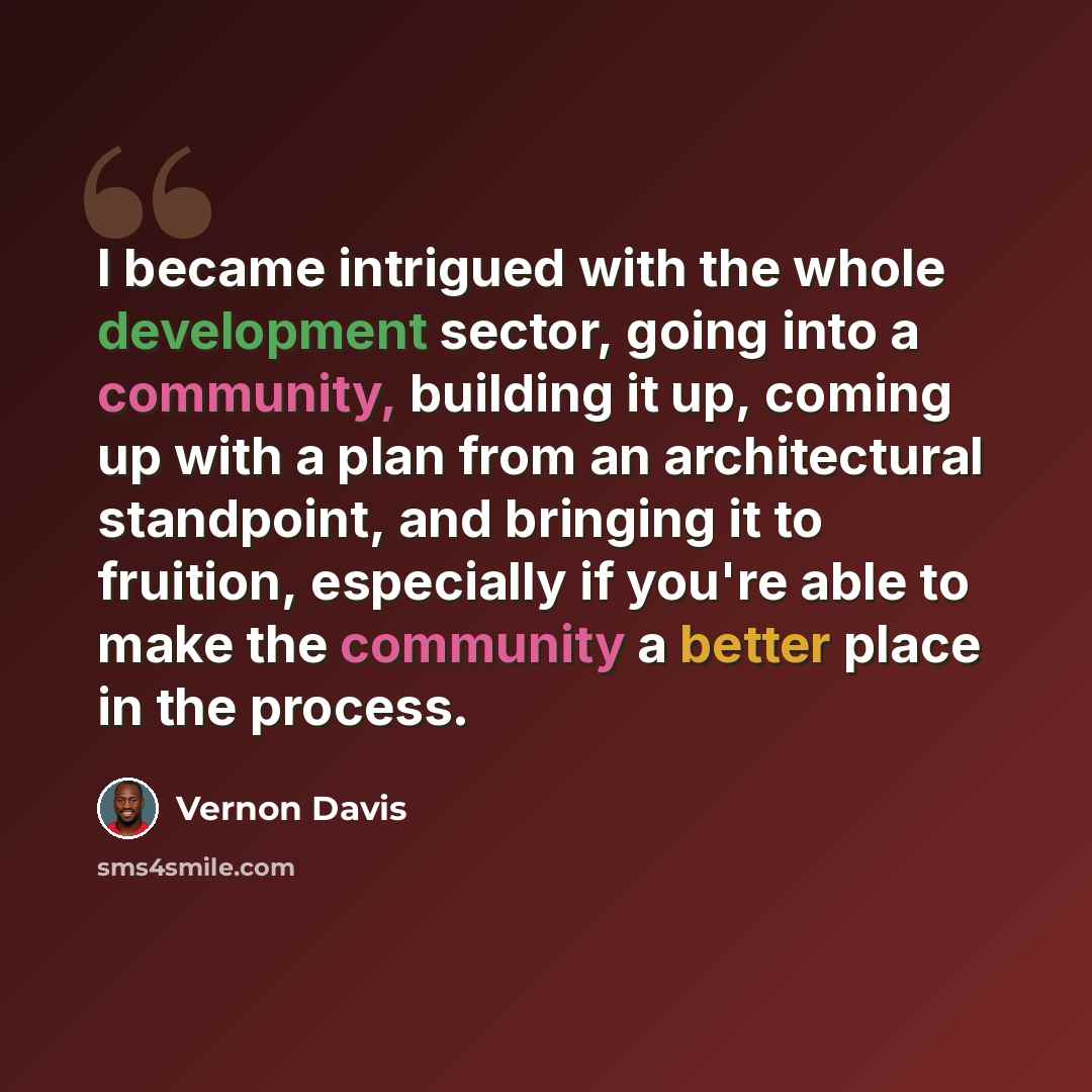 “I became intrigued with the whole development sector, going into a community, building it up, coming up with a plan from an architectural standpoint, and bringing it to fruition, especially if you're able to make the community a better place in the process.” quote by Vernon Davis