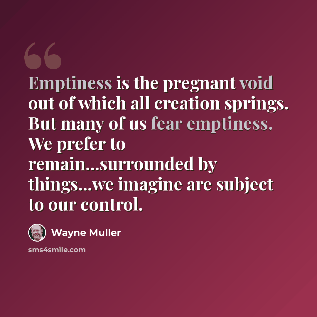 “Emptiness is the pregnant void out of which all creation springs. But many of us fear emptiness. We prefer to remain...surrounded by things...we imagine are subject to our control.” quote by Wayne Muller
