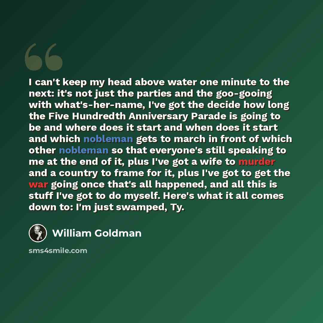 “I can't keep my head above water one minute to the next: it's not just the parties and the goo-gooing with what's-her-name, I've got the decide how long the Five Hundredth Anniversary Parade is going to be and where does it start and when does it start and which nobleman gets to march in front of…” quote by William Goldman