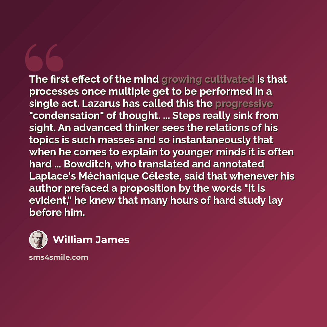 “The first effect of the mind growing cultivated is that processes once multiple get to be performed in a single act. Lazarus has called this the progressive "condensation" of thought. ... Steps really sink from sight. An advanced thinker sees the relations of his topics is such masses and so…” quote by William James