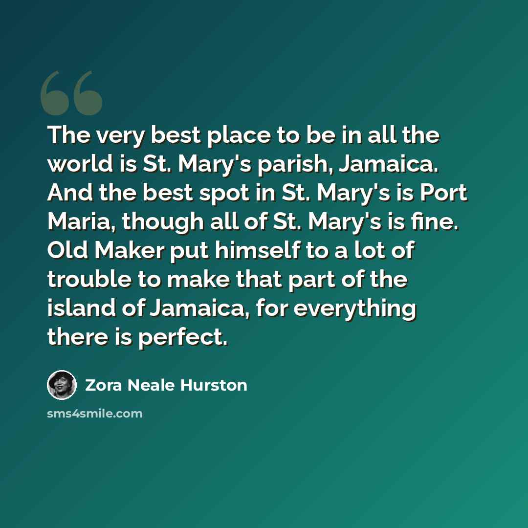 “The very best place to be in all the world is St. Mary's parish, Jamaica. And the best spot in St. Mary's is Port Maria, though all of St. Mary's is fine. Old Maker put himself to a lot of trouble to make that part of the island of Jamaica, for everything there is perfect.” quote by Zora Neale Hurston