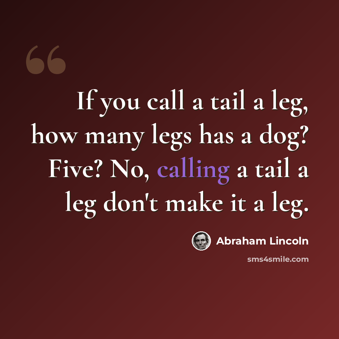 “If you call a tail a leg, how many legs has a dog? Five? No, calling a tail a leg don't make it a leg.” quote by Abraham Lincoln