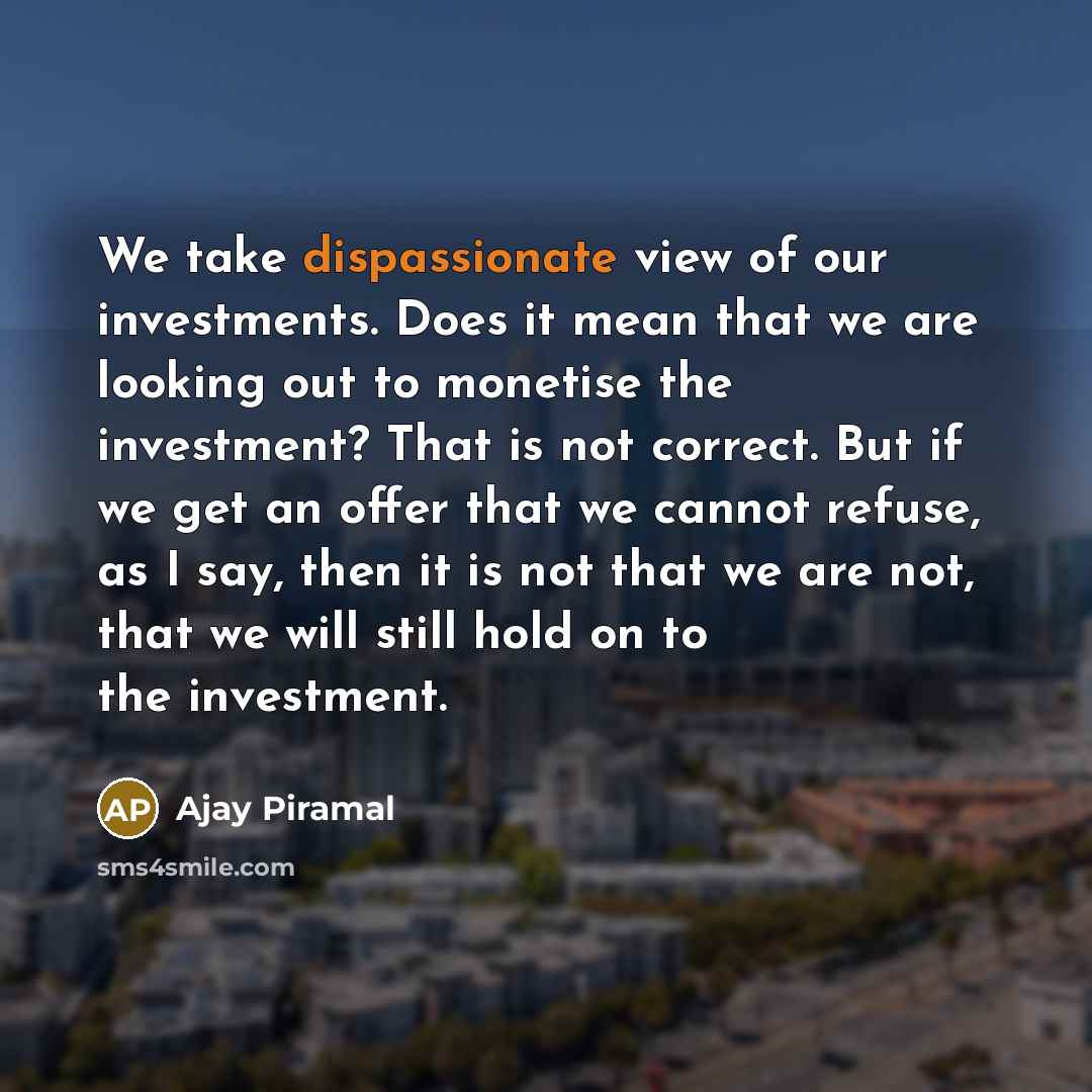 “We take dispassionate view of our investments. Does it mean that we are looking out to monetise the investment? That is not correct. But if we get an offer that we cannot refuse, as I say, then it is not that we are not, that we will still hold on to the investment.” quote by Ajay Piramal