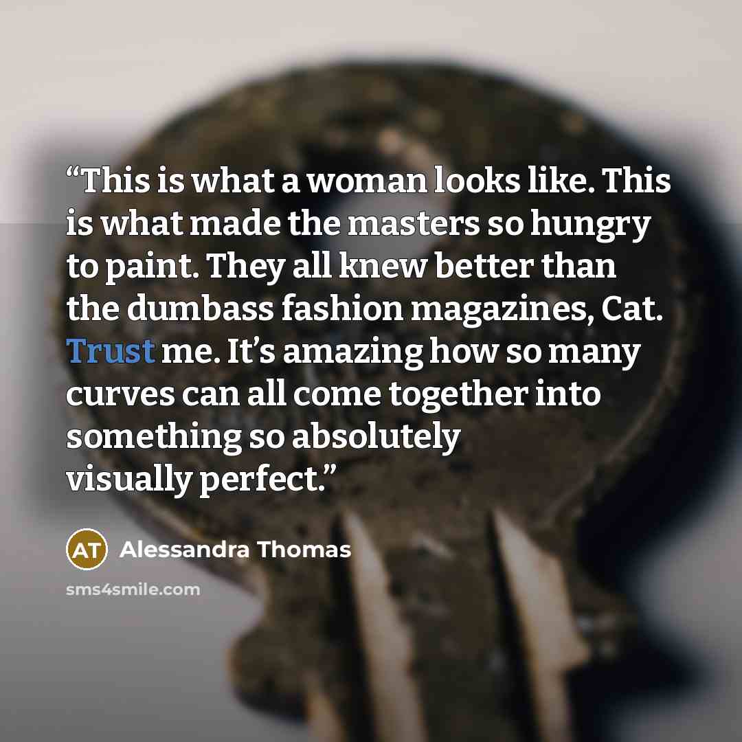 “This is what a woman looks like. This is what made the masters so hungry to paint. They all knew better than the dumbass fashion magazines, Cat. Trust me. It’s amazing how so many curves can all come together into something so absolutely visually perfect.” quote by Alessandra Thomas
