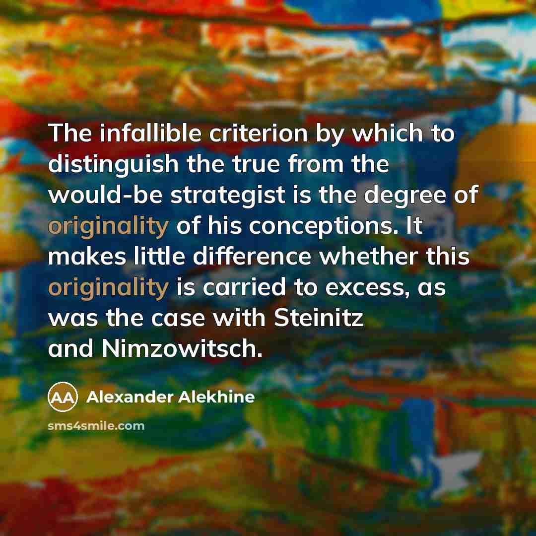 “The infallible criterion by which to distinguish the true from the would-be strategist is the degree of originality of his conceptions. It makes little difference whether this originality is carried to excess, as was the case with Steinitz and Nimzowitsch.” quote by Alexander Alekhine