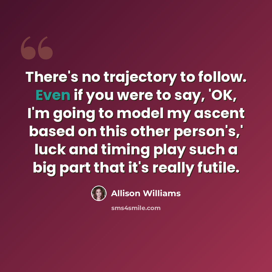 “There's no trajectory to follow. Even if you were to say, 'OK, I'm going to model my ascent based on this other person's,' luck and timing play such a big part that it's really futile.” quote by Allison Williams