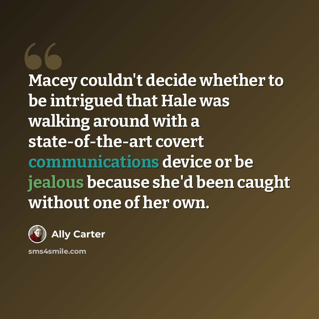 “Macey couldn't decide whether to be intrigued that Hale was walking around with a state-of-the-art covert communications device or be jealous because she'd been caught without one of her own.” quote by Ally Carter