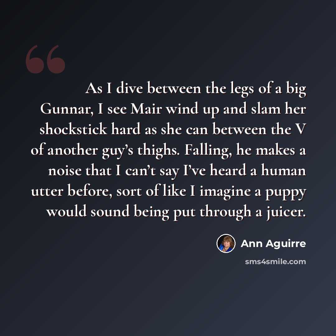 “As I dive between the legs of a big Gunnar, I see Mair wind up and slam her shockstick hard as she can between the V of another guy’s thighs. Falling, he makes a noise that I can’t say I’ve heard a human utter before, sort of like I imagine a puppy would sound being put through a juicer.” quote by Ann Aguirre