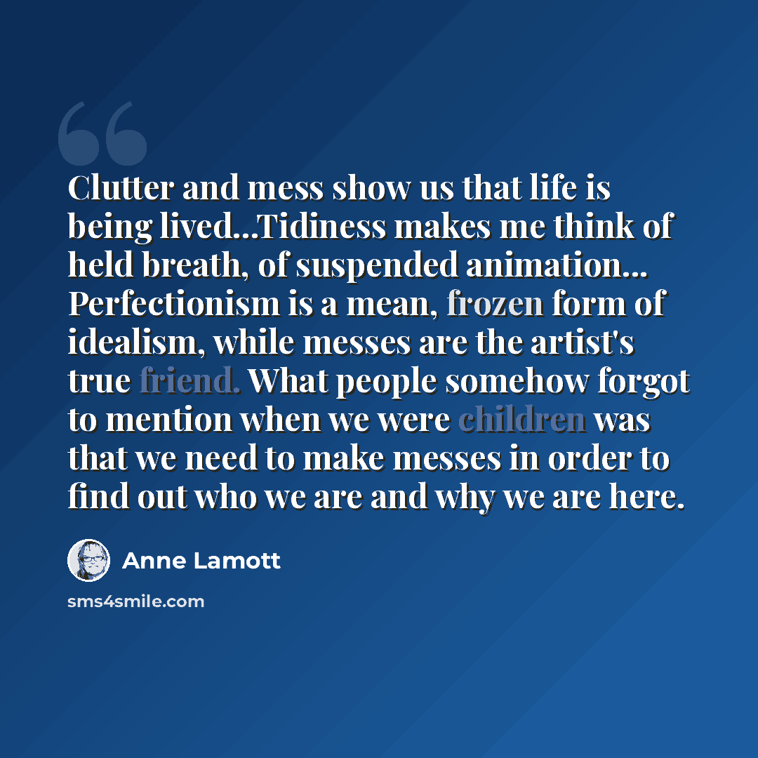 “Clutter and mess show us that life is being lived...Tidiness makes me think of held breath, of suspended animation... Perfectionism is a mean, frozen form of idealism, while messes are the artist's true friend. What people somehow forgot to mention when we were children was that we need to make…” quote by Anne Lamott