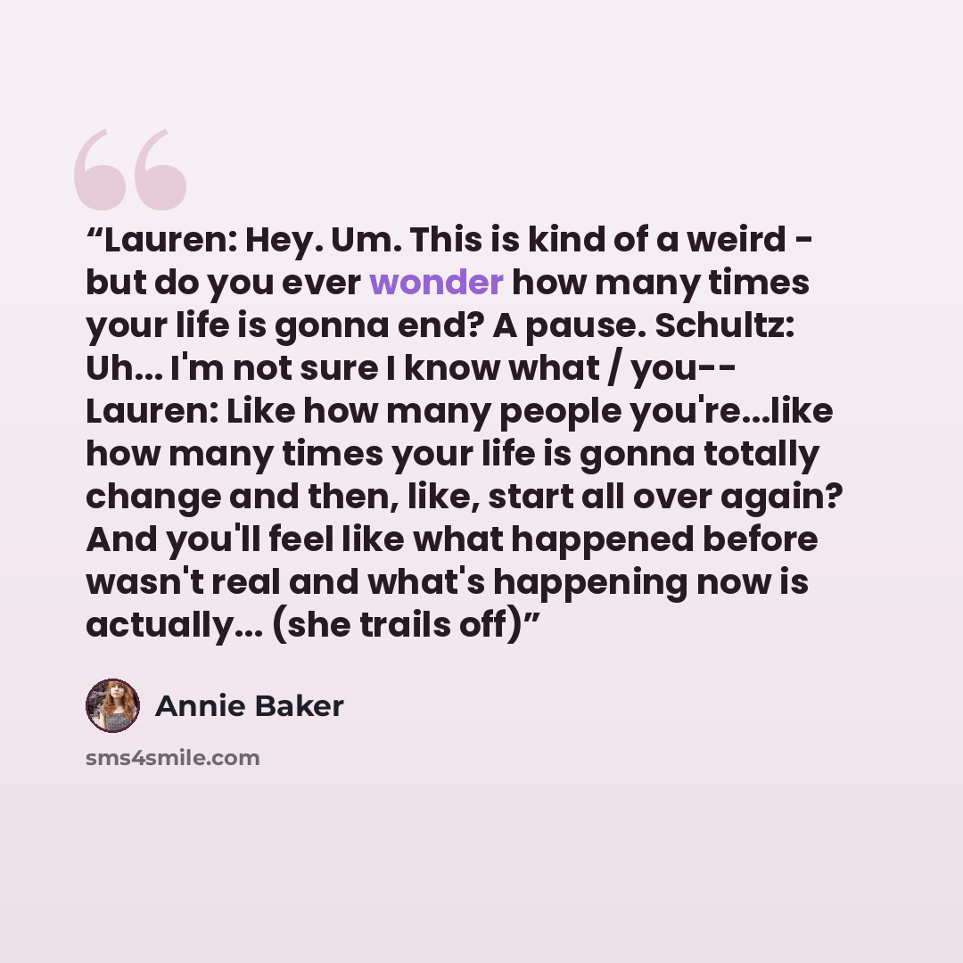 “Lauren: Hey. Um. This is kind of a weird - but do you ever wonder how many times your life is gonna end? A pause. Schultz: Uh... I'm not sure I know what / you-- Lauren: Like how many people you're...like how many times your life is gonna totally change and then, like, start all over again? And…” quote by Annie Baker