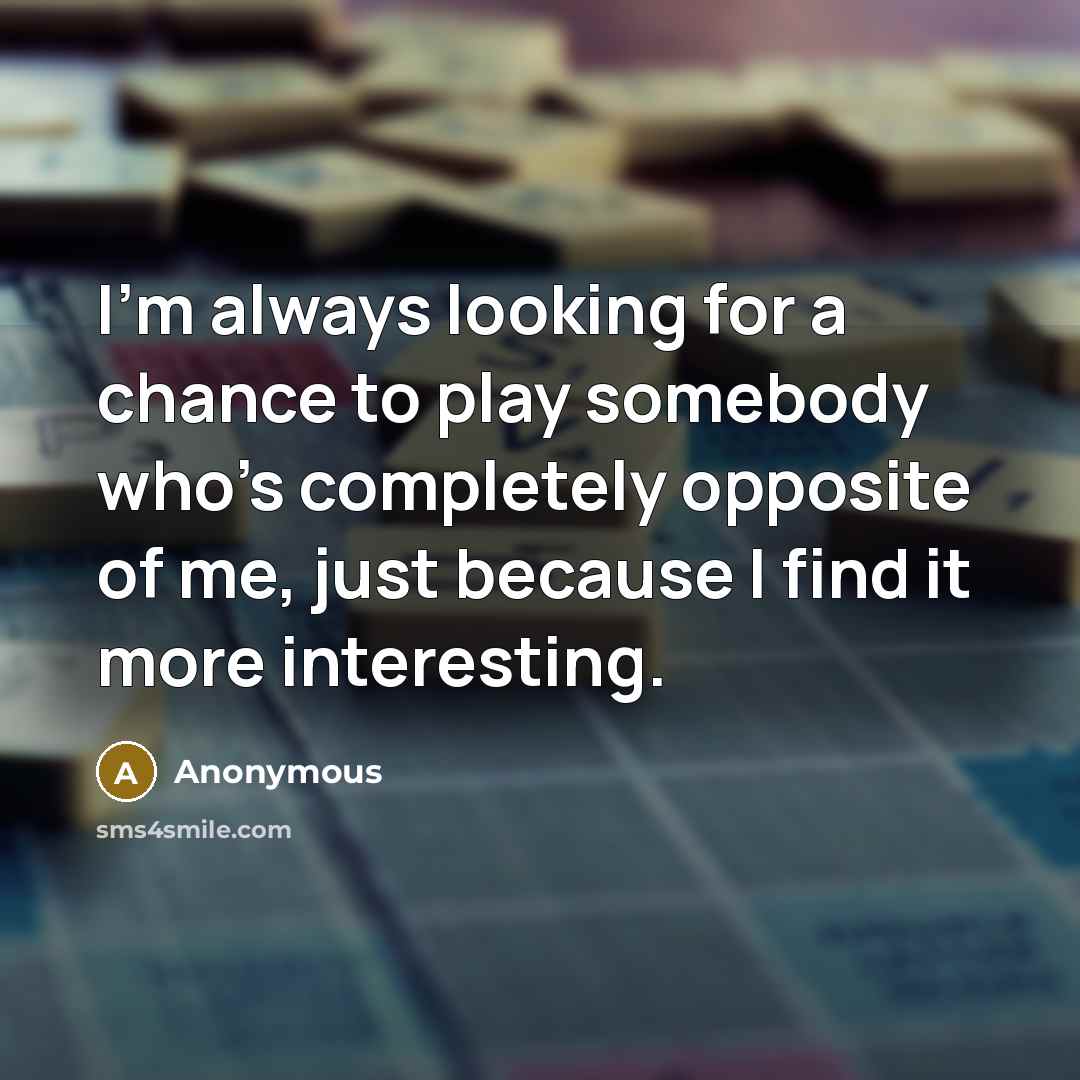 “I'm always looking for a chance to play somebody who's completely opposite of me, just because I find it more interesting.” quote by Anonymous